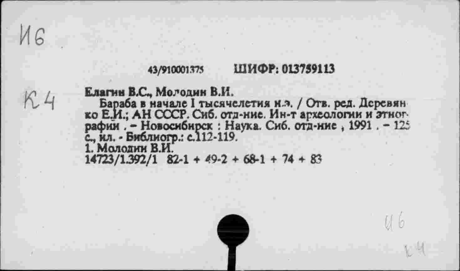 ﻿43/5И0001Т75 ШИФР: 013759113
Елагин В.С, Молодин В.И.
Бараба в начале I тысячелетия и.». / Отв. ред. Дсревян ко Е.И.; АН СССР. Сиб. отд-ние. Ин-т археологии и этног рафии . - Новосибирск : Наука. Сиб. отд-иис t 1991 . -с., ил. - Библиогр.: с.112-119.
1. Молодил В.И.
14723/1392/1 82-1 + 49-2 + 68-1 + 74 + 8?